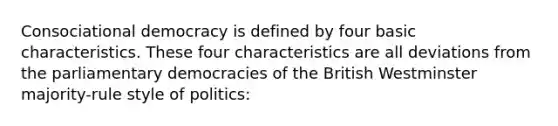 Consociational democracy is defined by four basic characteristics. These four characteristics are all deviations from the parliamentary democracies of the British Westminster majority-rule style of politics: