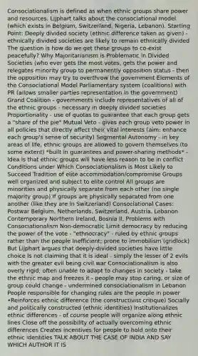 Consociationalism is defined as when ethnic groups share power and resources. Lijphart talks about the consociational model (which exists in Belgium, Switzerland, Nigeria, Lebanon). Starting Point: Deeply divided society (ethnic difference taken as given) - ethnically divided societies are likely to remain ethnically divided The question is how do we get these groups to co-exist peacefully? Why Majoritarianism is Problematic in Divided Societies (who ever gets the most votes, gets the power and relegates minority group to permanently opposition status - then the opposition may try to overthrow the government Elements of the Consociational Model Parliamentary system (coalitions) with PR (allows smaller parties representation in the government) Grand Coalition - governments include representatives of all of the ethnic groups - necessary in deeply divided societies Proportionality - use of quotas to guarantee that each group gets a "share of the pie" Mutual Veto - gives each group veto power in all policies that directly affect their vital interests (aim: enhance each group's sense of security) Segmental Autonomy - in key areas of life, ethnic groups are allowed to govern themselves (to some extent) *built in guarantees and power-sharing methods* - Idea is that ethnic groups will have less reason to be in conflict Conditions under Which Consociationalism is Most Likely to Succeed Tradition of elite accommodation/compromise Groups well organized and subject to elite control All groups are minorities and physically separate from each other (no single majority group) If groups are physically separated from one another (like they are in Switzerland) Consociational Cases: Postwar Belgium, Netherlands, Switzerland, Austria, Lebanon Contemporary Northern Ireland, Bosnia II. Problems with Consociationalism Non-democratic Limit democracy by reducing the power of the vote - "ethnocracy" - ruled by ethnic groups rather than the people Inefficient; prone to immobilism (gridlock) But Lijphart argues that deeply-divided societies have little choice Is not claiming that it is ideal - simply the lesser of 2 evils with the greater evil being civil war Consociationalism is also overly rigid; often unable to adapt to changes in society - take the ethnic map and freezes it - people may stop caring, or size of group could change - undermined consociationalism in Lebanon People responsible for changing rules are the people in power •Reinforces ethnic difference (the constructivist critique) Socially and politically constructed (ethnic identities) Institutionalizes ethnic differences - of course people will organize along ethnic lines Close off the possibility of actually overcoming ethnic differences Creates incentives for people to hold onto their ethnic identities TALK ABOUT THE CASE OF INDIA AND SAY WHICH AUTHOR IT IS