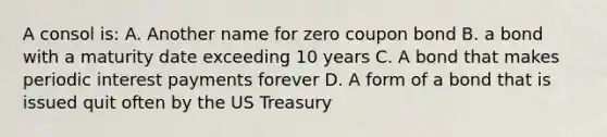 A consol is: A. Another name for zero coupon bond B. a bond with a maturity date exceeding 10 years C. A bond that makes periodic interest payments forever D. A form of a bond that is issued quit often by the US Treasury