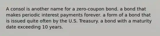 A consol is another name for a zero-coupon bond. a bond that makes periodic interest payments forever. a form of a bond that is issued quite often by the U.S. Treasury. a bond with a maturity date exceeding 10 years.