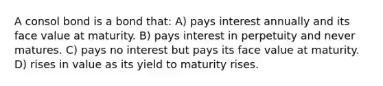 A consol bond is a bond that: A) pays interest annually and its face value at maturity. B) pays interest in perpetuity and never matures. C) pays no interest but pays its face value at maturity. D) rises in value as its yield to maturity rises.