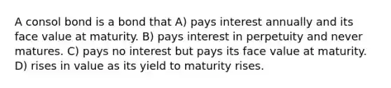 A consol bond is a bond that A) pays interest annually and its face value at maturity. B) pays interest in perpetuity and never matures. C) pays no interest but pays its face value at maturity. D) rises in value as its yield to maturity rises.