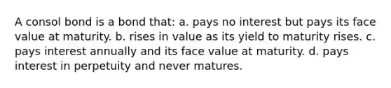 A consol bond is a bond that: a. pays no interest but pays its face value at maturity. b. rises in value as its yield to maturity rises. c. pays interest annually and its face value at maturity. d. pays interest in perpetuity and never matures.