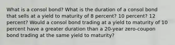 What is a consol bond? What is the duration of a consol bond that sells at a yield to maturity of 8 percent? 10 percent? 12 percent? Would a consol bond trading at a yield to maturity of 10 percent have a greater duration than a 20-year zero-coupon bond trading at the same yield to maturity?