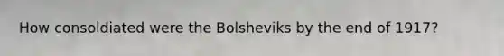 How consoldiated were the Bolsheviks by the end of 1917?