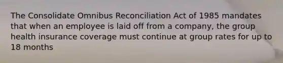 The Consolidate Omnibus Reconciliation Act of 1985 mandates that when an employee is laid off from a company, the group health insurance coverage must continue at group rates for up to 18 months