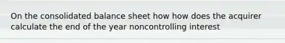 On the consolidated balance sheet how how does the acquirer calculate the end of the year noncontrolling interest