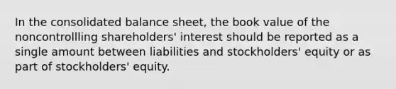 In the consolidated balance sheet, the book value of the noncontrollling shareholders' interest should be reported as a single amount between liabilities and stockholders' equity or as part of stockholders' equity.