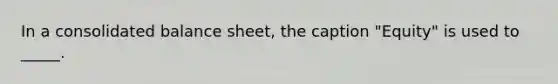 In a consolidated balance sheet, the caption "Equity" is used to _____.