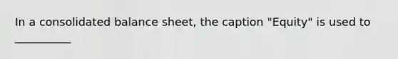 In a consolidated balance sheet, the caption "Equity" is used to __________