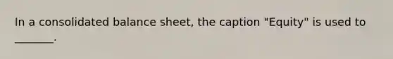 In a consolidated balance sheet, the caption "Equity" is used to _______.