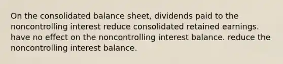 On the consolidated balance sheet, dividends paid to the noncontrolling interest reduce consolidated retained earnings. have no effect on the noncontrolling interest balance. reduce the noncontrolling interest balance.