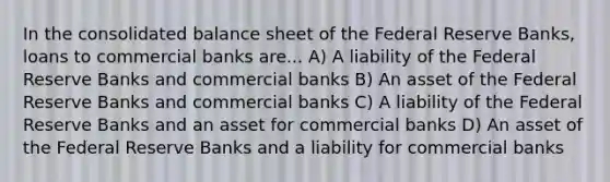 In the consolidated balance sheet of the Federal Reserve Banks, loans to commercial banks are... A) A liability of the Federal Reserve Banks and commercial banks B) An asset of the Federal Reserve Banks and commercial banks C) A liability of the Federal Reserve Banks and an asset for commercial banks D) An asset of the Federal Reserve Banks and a liability for commercial banks