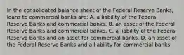 In the consolidated balance sheet of the Federal Reserve Banks, loans to commercial banks are: A. a liability of the Federal Reserve Banks and commercial banks. B. an asset of the Federal Reserve Banks and commercial banks. C. a liability of the Federal Reserve Banks and an asset for commercial banks. D. an asset of the Federal Reserve Banks and a liability for commercial banks