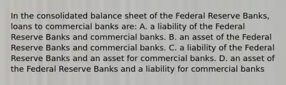 In the consolidated balance sheet of the Federal Reserve Banks, loans to commercial banks are: A. a liability of the Federal Reserve Banks and commercial banks. B. an asset of the Federal Reserve Banks and commercial banks. C. a liability of the Federal Reserve Banks and an asset for commercial banks. D. an asset of the Federal Reserve Banks and a liability for commercial banks