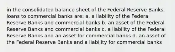 in the consolidated balance sheet of the Federal Reserve Banks, loans to commercial banks are: a. a liability of the Federal Reserve Banks and commercial banks b. an asset of the Federal Reserve Banks and commercial banks c. a liability of the Federal Reserve Banks and an asset for commercial banks d. an asset of the Federal Reserve Banks and a liability for commercial banks