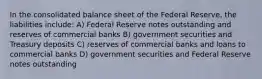 In the consolidated balance sheet of the Federal Reserve, the liabilities include: A) Federal Reserve notes outstanding and reserves of commercial banks B) government securities and Treasury deposits C) reserves of commercial banks and loans to commercial banks D) government securities and Federal Reserve notes outstanding