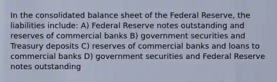 In the consolidated balance sheet of the Federal Reserve, the liabilities include: A) Federal Reserve notes outstanding and reserves of commercial banks B) government securities and Treasury deposits C) reserves of commercial banks and loans to commercial banks D) government securities and Federal Reserve notes outstanding