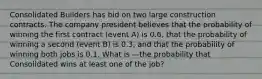 Consolidated Builders has bid on two large construction contracts. The company president believes that the probability of winning the first contract (event A) is 0.6, that the probability of winning a second (event B) is 0.3, and that the probability of winning both jobs is 0.1. What is —the probability that Consolidated wins at least one of the job?