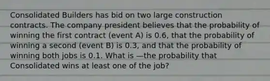 Consolidated Builders has bid on two large construction contracts. The company president believes that the probability of winning the first contract (event A) is 0.6, that the probability of winning a second (event B) is 0.3, and that the probability of winning both jobs is 0.1. What is —the probability that Consolidated wins at least one of the job?