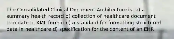 The Consolidated Clinical Document Architecture is: a) a summary health record b) collection of healthcare document template in XML format c) a standard for formatting structured data in healthcare d) specification for the content of an EHR