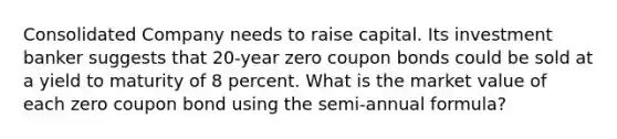 Consolidated Company needs to raise capital. Its investment banker suggests that 20-year zero coupon bonds could be sold at a yield to maturity of 8 percent. What is the market value of each zero coupon bond using the semi-annual formula?