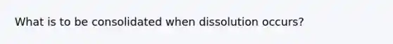 What is to be consolidated when dissolution occurs?