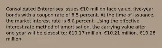 Consolidated Enterprises issues €10 million face value, five-year bonds with a coupon rate of 6.5 percent. At the time of issuance, the market interest rate is 6.0 percent. Using the effective interest rate method of amortisation, the carrying value after one year will be closest to: €10.17 million. €10.21 million. €10.28 million.