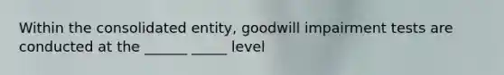 Within the consolidated entity, goodwill impairment tests are conducted at the ______ _____ level