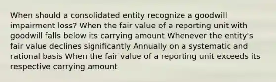 When should a consolidated entity recognize a goodwill impairment loss? When the fair value of a reporting unit with goodwill falls below its carrying amount Whenever the entity's fair value declines significantly Annually on a systematic and rational basis When the fair value of a reporting unit exceeds its respective carrying amount