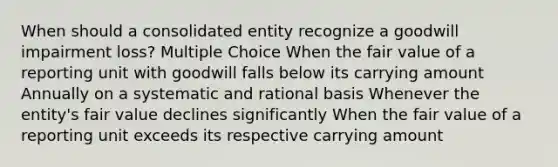 When should a consolidated entity recognize a goodwill impairment loss? Multiple Choice When the fair value of a reporting unit with goodwill falls below its carrying amount Annually on a systematic and rational basis Whenever the entity's fair value declines significantly When the fair value of a reporting unit exceeds its respective carrying amount