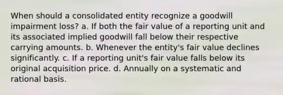 When should a consolidated entity recognize a goodwill impairment loss? a. If both the fair value of a reporting unit and its associated implied goodwill fall below their respective carrying amounts. b. Whenever the entity's fair value declines significantly. c. If a reporting unit's fair value falls below its original acquisition price. d. Annually on a systematic and rational basis.