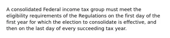 A consolidated Federal income tax group must meet the eligibility requirements of the Regulations on the first day of the first year for which the election to consolidate is effective, and then on the last day of every succeeding tax year.