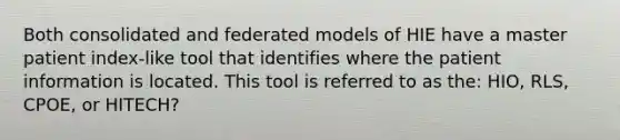 Both consolidated and federated models of HIE have a master patient index-like tool that identifies where the patient information is located. This tool is referred to as the: HIO, RLS, CPOE, or HITECH?