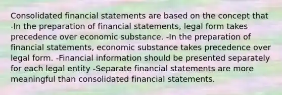 Consolidated <a href='https://www.questionai.com/knowledge/kFBJaQCz4b-financial-statements' class='anchor-knowledge'>financial statements</a> are based on the concept that -In the preparation of financial statements, legal form takes precedence over economic substance. -In the preparation of financial statements, economic substance takes precedence over legal form. -Financial information should be presented separately for each legal entity -Separate financial statements are more meaningful than consolidated financial statements.