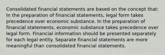 Consolidated financial statements are based on the concept that: In the preparation of financial statements, legal form takes precedence over economic substance. In the preparation of financial statements, economic substance takes precedence over legal form. Financial information should be presented separately for each legal entity. Separate financial statements are more meaningful than consolidated financial statements.