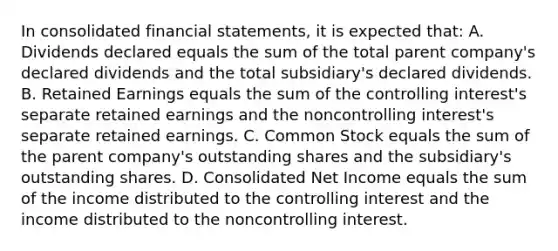 In consolidated financial statements, it is expected that: A. Dividends declared equals the sum of the total parent company's declared dividends and the total subsidiary's declared dividends. B. Retained Earnings equals the sum of the controlling interest's separate retained earnings and the noncontrolling interest's separate retained earnings. C. Common Stock equals the sum of the parent company's outstanding shares and the subsidiary's outstanding shares. D. Consolidated Net Income equals the sum of the income distributed to the controlling interest and the income distributed to the noncontrolling interest.