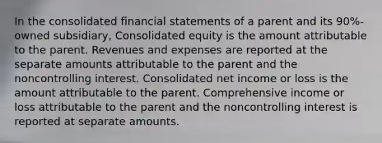 In the consolidated financial statements of a parent and its 90%-owned subsidiary, Consolidated equity is the amount attributable to the parent. Revenues and expenses are reported at the separate amounts attributable to the parent and the noncontrolling interest. Consolidated net income or loss is the amount attributable to the parent. Comprehensive income or loss attributable to the parent and the noncontrolling interest is reported at separate amounts.