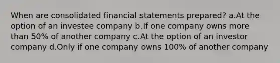 When are consolidated <a href='https://www.questionai.com/knowledge/kFBJaQCz4b-financial-statements' class='anchor-knowledge'>financial statements</a> prepared? a.At the option of an investee company b.If one company owns <a href='https://www.questionai.com/knowledge/keWHlEPx42-more-than' class='anchor-knowledge'>more than</a> 50% of another company c.At the option of an investor company d.Only if one company owns 100% of another company