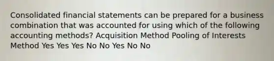 Consolidated financial statements can be prepared for a business combination that was accounted for using which of the following accounting methods? Acquisition Method Pooling of Interests Method Yes Yes Yes No No Yes No No