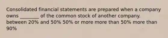 Consolidated financial statements are prepared when a company owns ________ of the common stock of another company. between 20% and 50% 50% or more more than 50% more than 90%