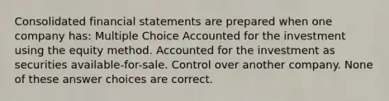 Consolidated financial statements are prepared when one company has: Multiple Choice Accounted for the investment using the equity method. Accounted for the investment as securities available-for-sale. Control over another company. None of these answer choices are correct.