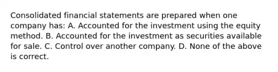 Consolidated <a href='https://www.questionai.com/knowledge/kFBJaQCz4b-financial-statements' class='anchor-knowledge'>financial statements</a> are prepared when one company has: A. Accounted for the investment using the equity method. B. Accounted for the investment as securities available for sale. C. Control over another company. D. None of the above is correct.