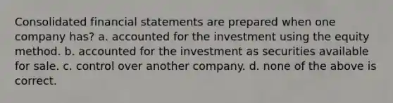 Consolidated financial statements are prepared when one company has? a. accounted for the investment using the equity method. b. accounted for the investment as securities available for sale. c. control over another company. d. none of the above is correct.