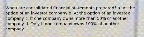 When are consolidated financial statements prepared? a. At the option of an investor company b. At the option of an investee company c. If one company owns more than 50% of another company d. Only if one company owns 100% of another company