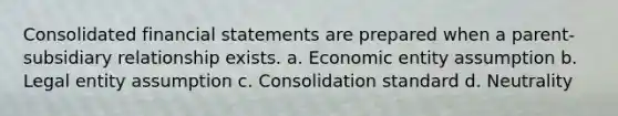 Consolidated financial statements are prepared when a parent-subsidiary relationship exists. a. Economic entity assumption b. Legal entity assumption c. Consolidation standard d. Neutrality