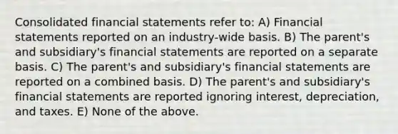 Consolidated financial statements refer to: A) Financial statements reported on an industry-wide basis. B) The parent's and subsidiary's financial statements are reported on a separate basis. C) The parent's and subsidiary's financial statements are reported on a combined basis. D) The parent's and subsidiary's financial statements are reported ignoring interest, depreciation, and taxes. E) None of the above.