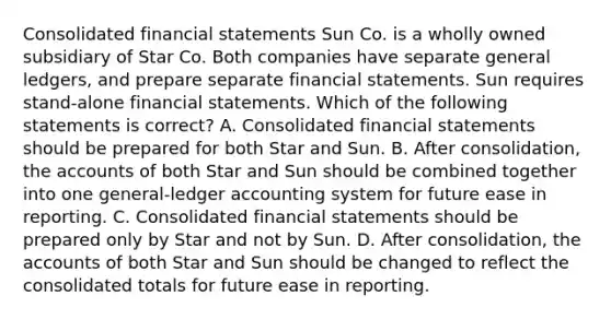 Consolidated financial statements Sun Co. is a wholly owned subsidiary of Star Co. Both companies have separate general ledgers, and prepare separate financial statements. Sun requires stand-alone financial statements. Which of the following statements is correct? A. Consolidated financial statements should be prepared for both Star and Sun. B. After consolidation, the accounts of both Star and Sun should be combined together into one general-ledger accounting system for future ease in reporting. C. Consolidated financial statements should be prepared only by Star and not by Sun. D. After consolidation, the accounts of both Star and Sun should be changed to reflect the consolidated totals for future ease in reporting.