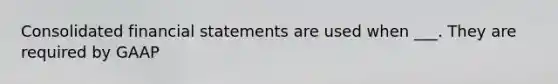 Consolidated financial statements are used when ___. They are required by GAAP