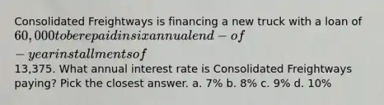 Consolidated Freightways is financing a new truck with a loan of 60,000 to be repaid in six annual end-of- year installments of13,375. What annual interest rate is Consolidated Freightways paying? Pick the closest answer. a. 7% b. 8% c. 9% d. 10%